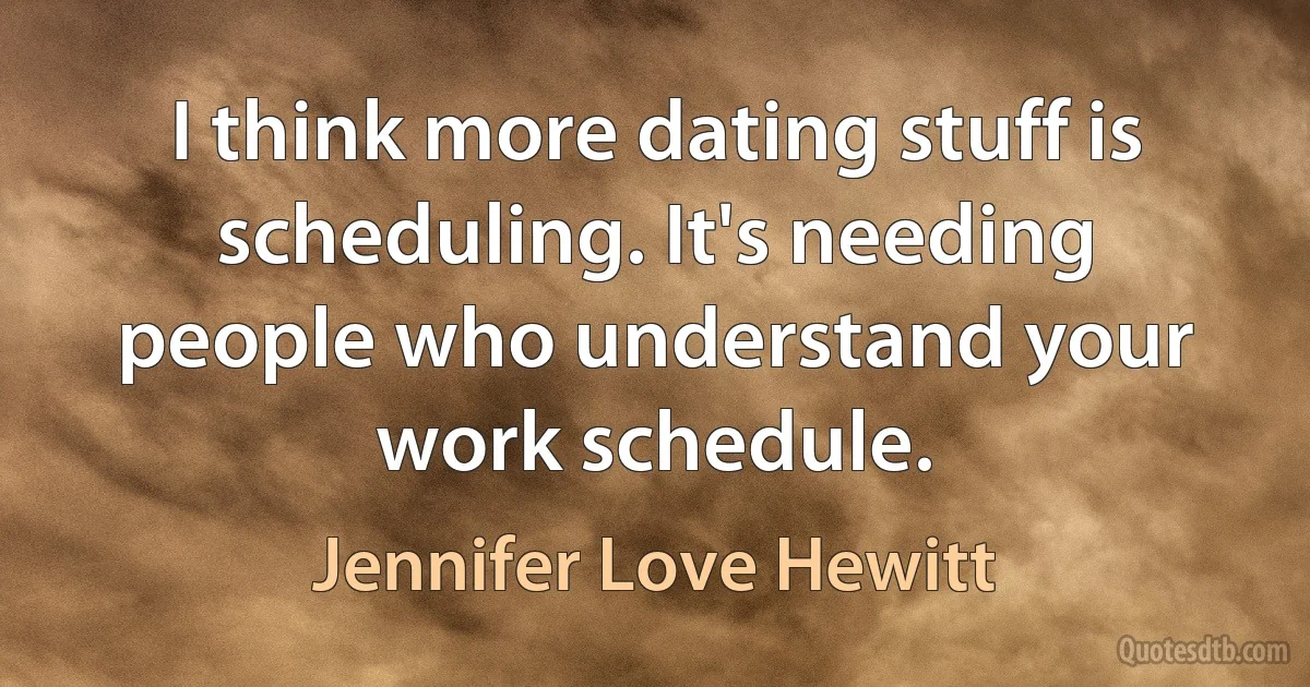 I think more dating stuff is scheduling. It's needing people who understand your work schedule. (Jennifer Love Hewitt)