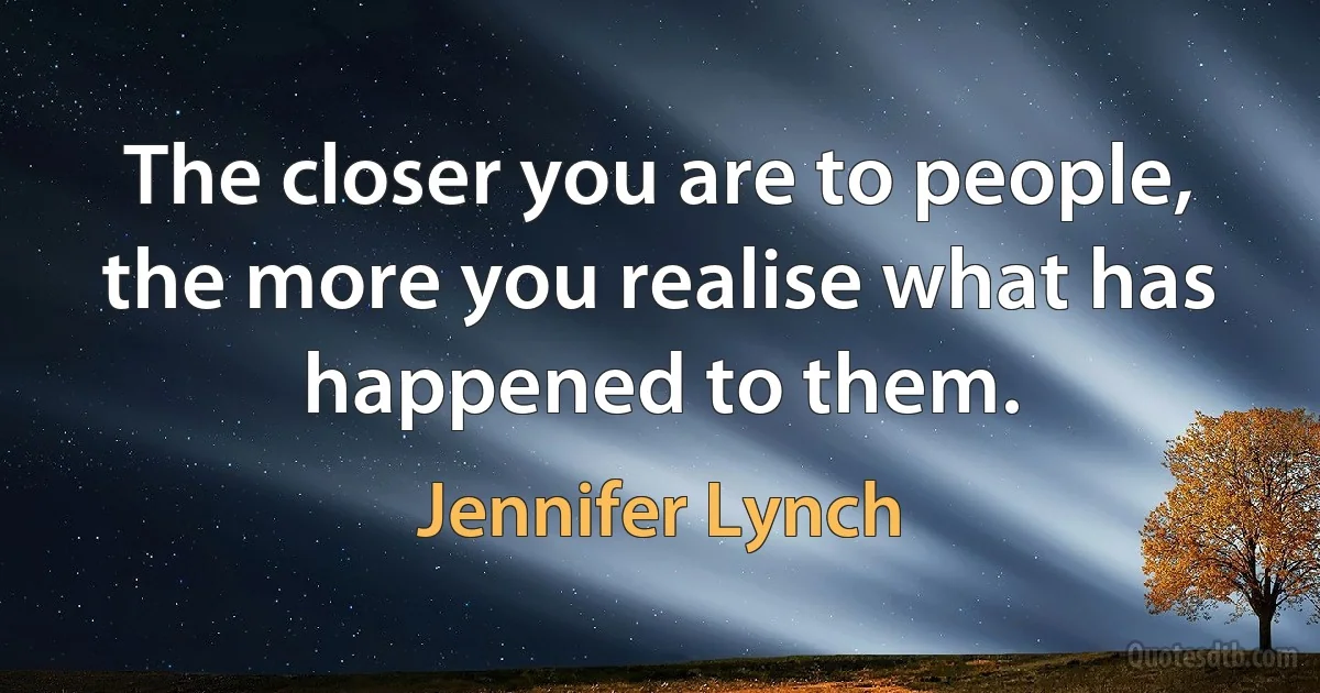 The closer you are to people, the more you realise what has happened to them. (Jennifer Lynch)