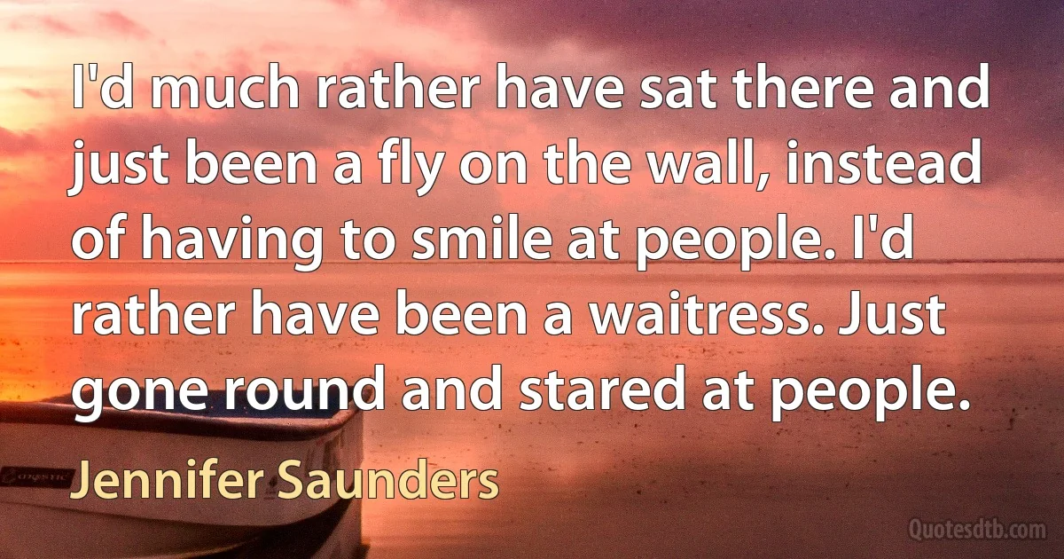 I'd much rather have sat there and just been a fly on the wall, instead of having to smile at people. I'd rather have been a waitress. Just gone round and stared at people. (Jennifer Saunders)