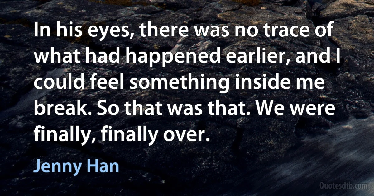 In his eyes, there was no trace of what had happened earlier, and I could feel something inside me break. So that was that. We were finally, finally over. (Jenny Han)