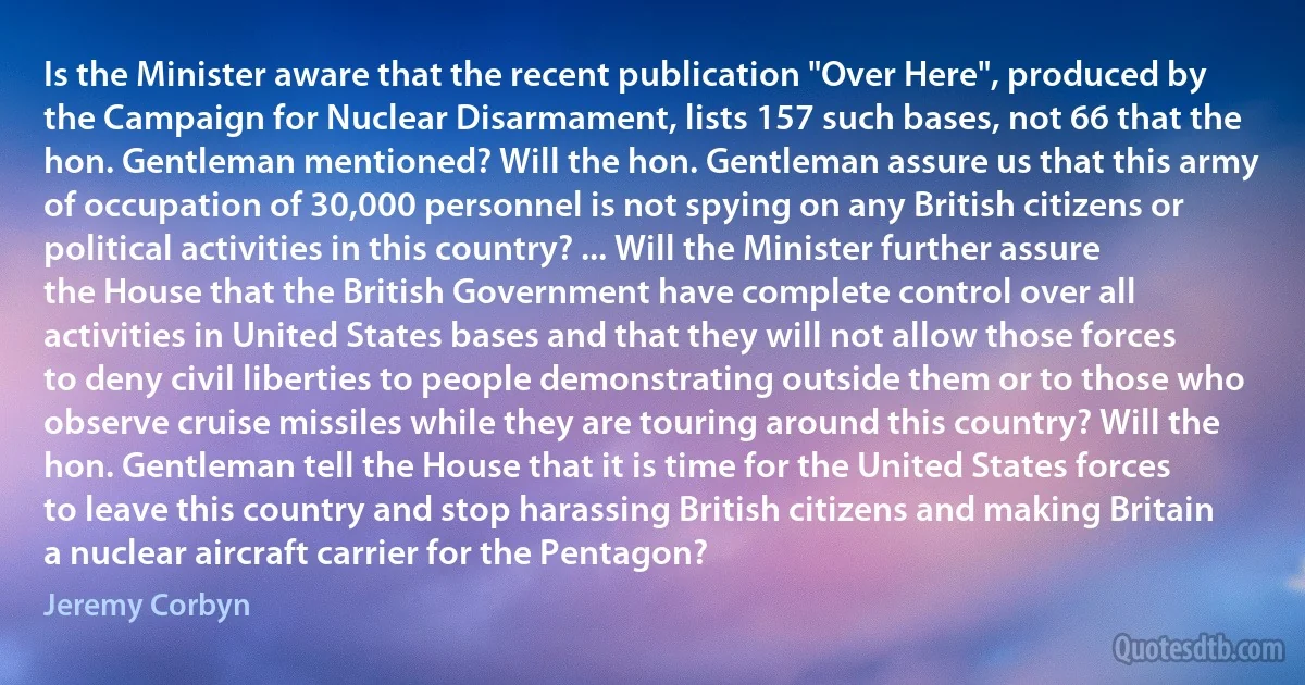 Is the Minister aware that the recent publication "Over Here", produced by the Campaign for Nuclear Disarmament, lists 157 such bases, not 66 that the hon. Gentleman mentioned? Will the hon. Gentleman assure us that this army of occupation of 30,000 personnel is not spying on any British citizens or political activities in this country? ... Will the Minister further assure the House that the British Government have complete control over all activities in United States bases and that they will not allow those forces to deny civil liberties to people demonstrating outside them or to those who observe cruise missiles while they are touring around this country? Will the hon. Gentleman tell the House that it is time for the United States forces to leave this country and stop harassing British citizens and making Britain a nuclear aircraft carrier for the Pentagon? (Jeremy Corbyn)