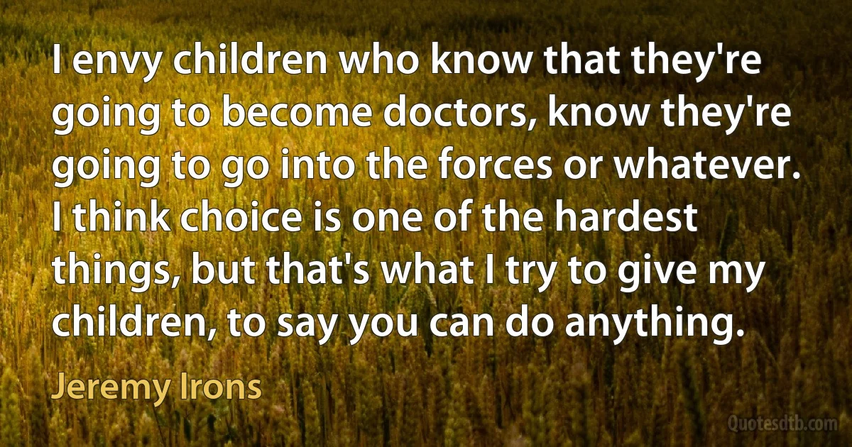 I envy children who know that they're going to become doctors, know they're going to go into the forces or whatever. I think choice is one of the hardest things, but that's what I try to give my children, to say you can do anything. (Jeremy Irons)