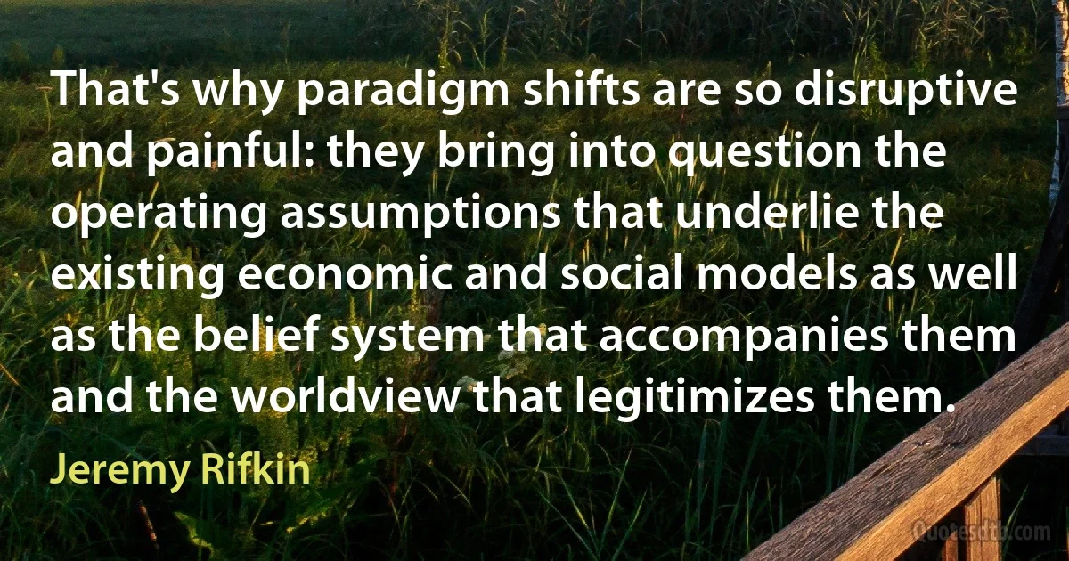 That's why paradigm shifts are so disruptive and painful: they bring into question the operating assumptions that underlie the existing economic and social models as well as the belief system that accompanies them and the worldview that legitimizes them. (Jeremy Rifkin)