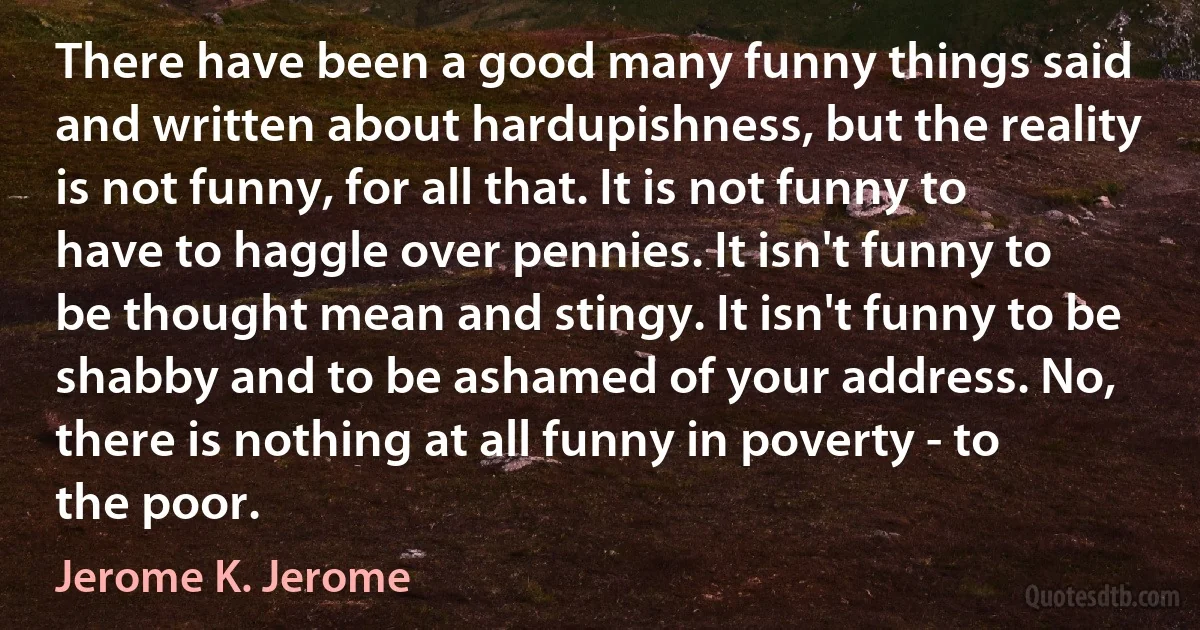 There have been a good many funny things said and written about hardupishness, but the reality is not funny, for all that. It is not funny to have to haggle over pennies. It isn't funny to be thought mean and stingy. It isn't funny to be shabby and to be ashamed of your address. No, there is nothing at all funny in poverty - to the poor. (Jerome K. Jerome)