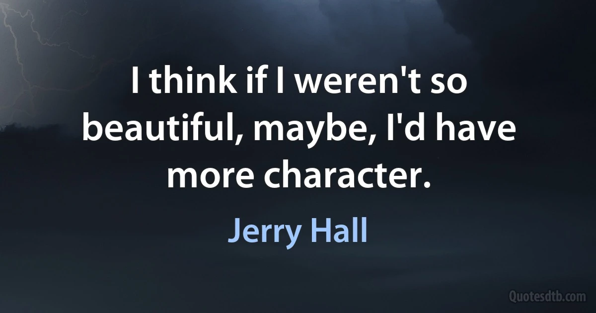 I think if I weren't so beautiful, maybe, I'd have more character. (Jerry Hall)