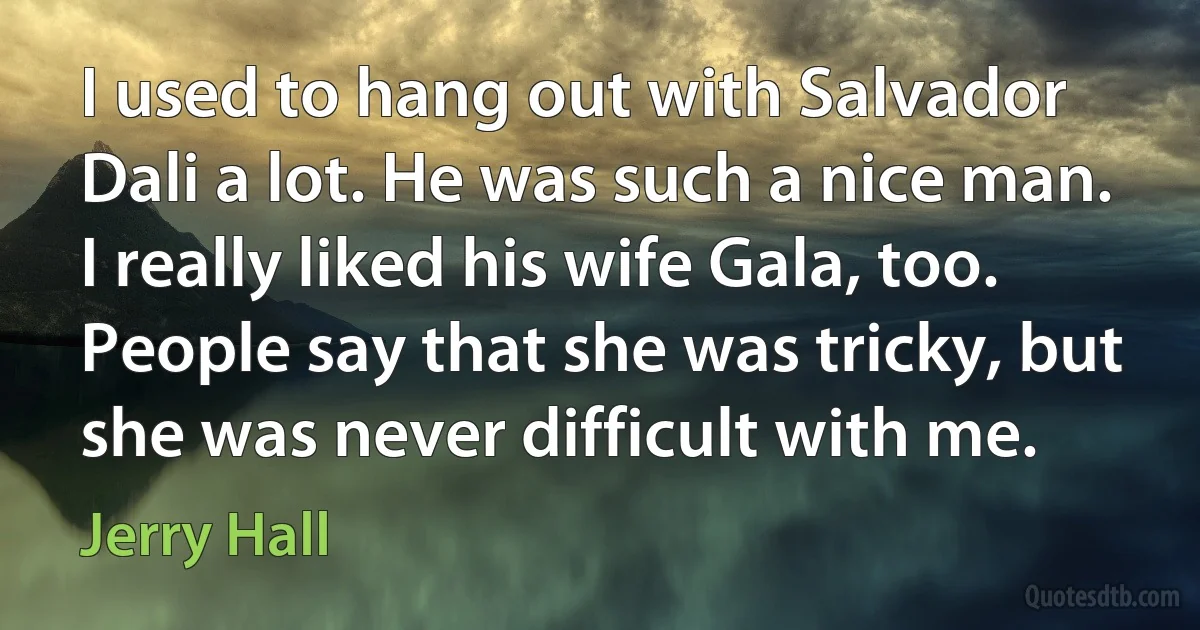 I used to hang out with Salvador Dali a lot. He was such a nice man. I really liked his wife Gala, too. People say that she was tricky, but she was never difficult with me. (Jerry Hall)