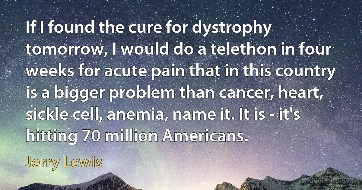 If I found the cure for dystrophy tomorrow, I would do a telethon in four weeks for acute pain that in this country is a bigger problem than cancer, heart, sickle cell, anemia, name it. It is - it's hitting 70 million Americans. (Jerry Lewis)