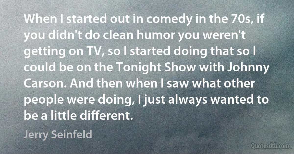 When I started out in comedy in the 70s, if you didn't do clean humor you weren't getting on TV, so I started doing that so I could be on the Tonight Show with Johnny Carson. And then when I saw what other people were doing, I just always wanted to be a little different. (Jerry Seinfeld)