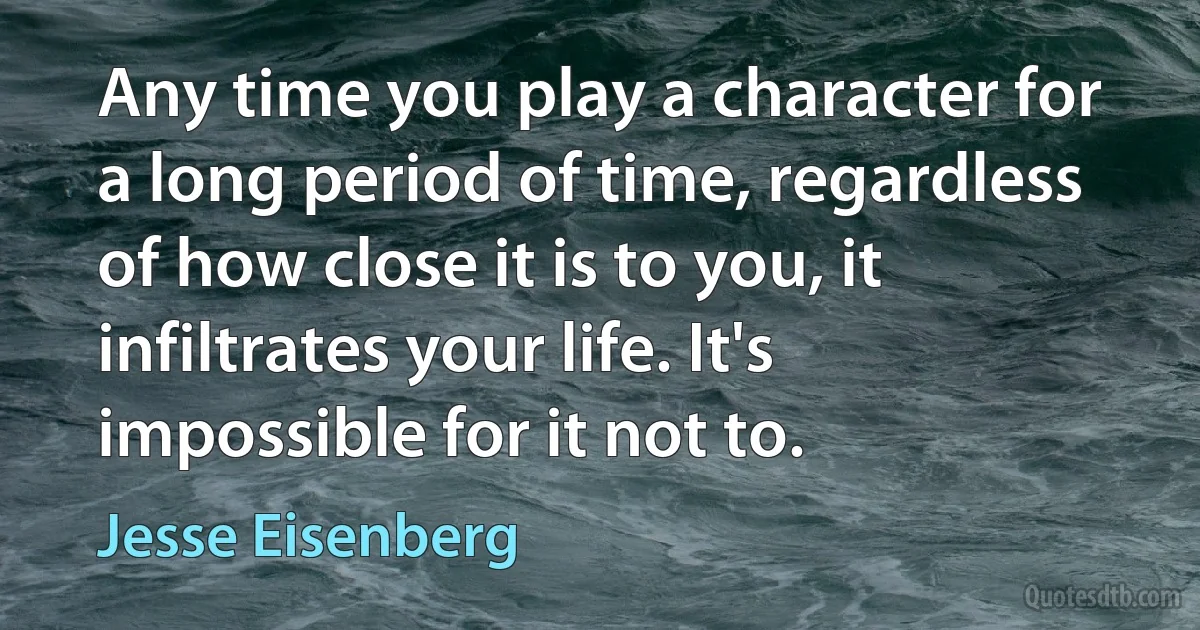 Any time you play a character for a long period of time, regardless of how close it is to you, it infiltrates your life. It's impossible for it not to. (Jesse Eisenberg)