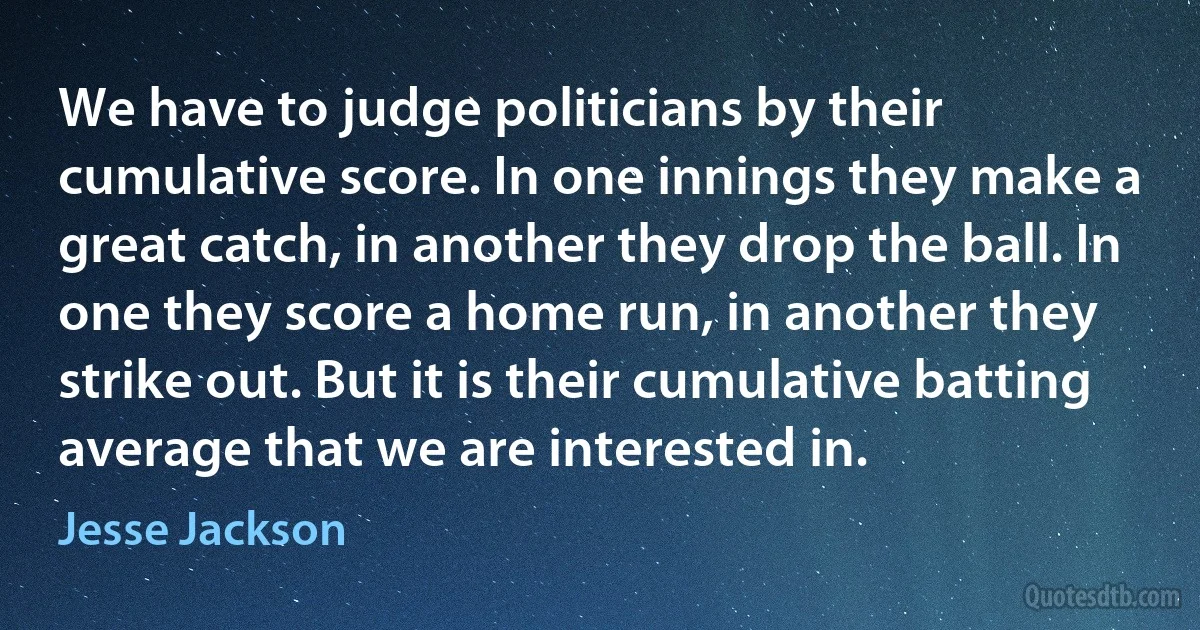 We have to judge politicians by their cumulative score. In one innings they make a great catch, in another they drop the ball. In one they score a home run, in another they strike out. But it is their cumulative batting average that we are interested in. (Jesse Jackson)