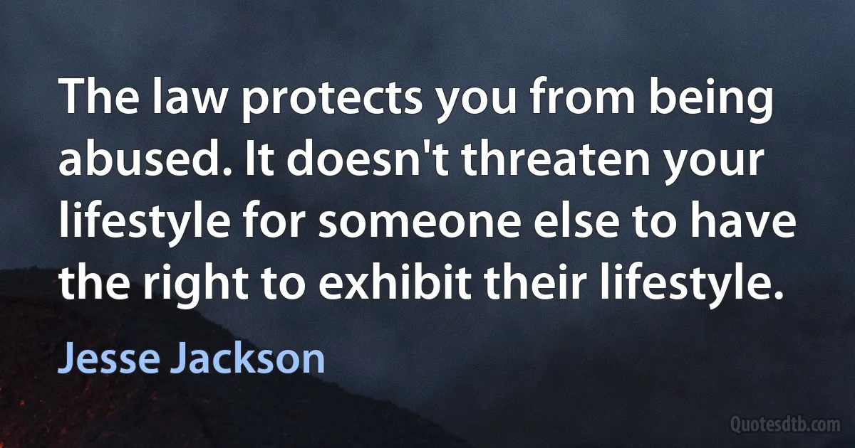 The law protects you from being abused. It doesn't threaten your lifestyle for someone else to have the right to exhibit their lifestyle. (Jesse Jackson)