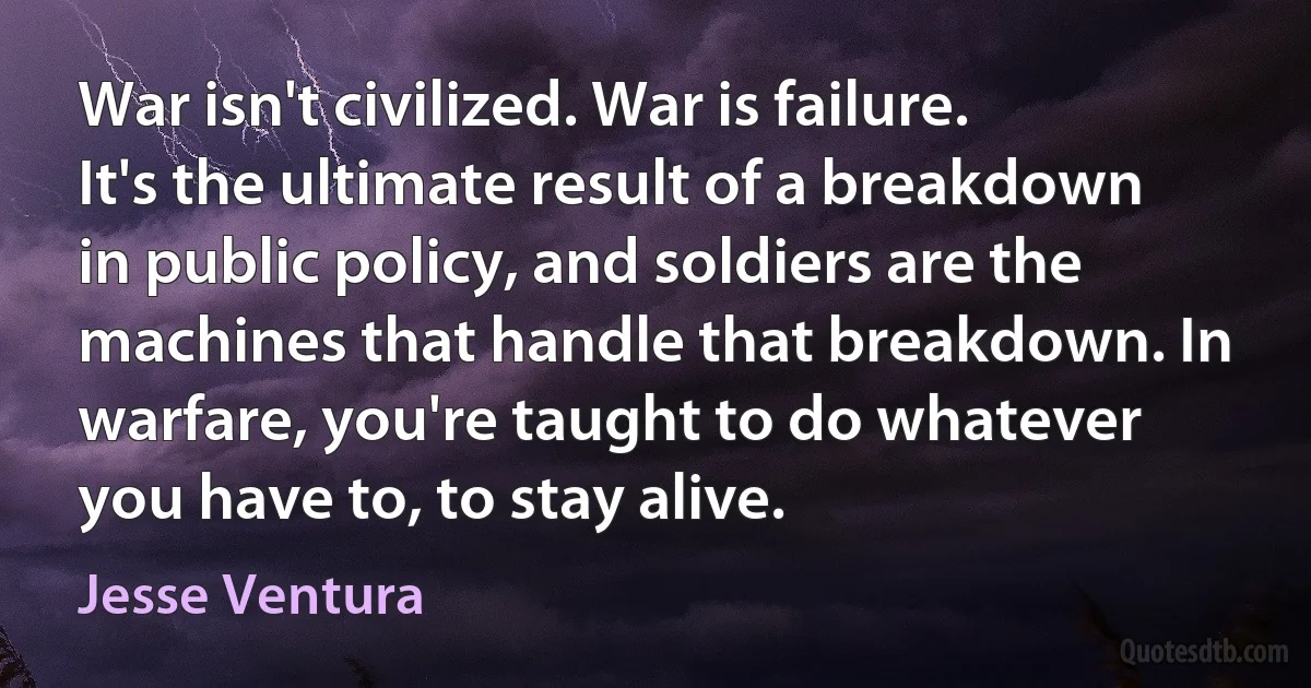 War isn't civilized. War is failure. It's the ultimate result of a breakdown in public policy, and soldiers are the machines that handle that breakdown. In warfare, you're taught to do whatever you have to, to stay alive. (Jesse Ventura)