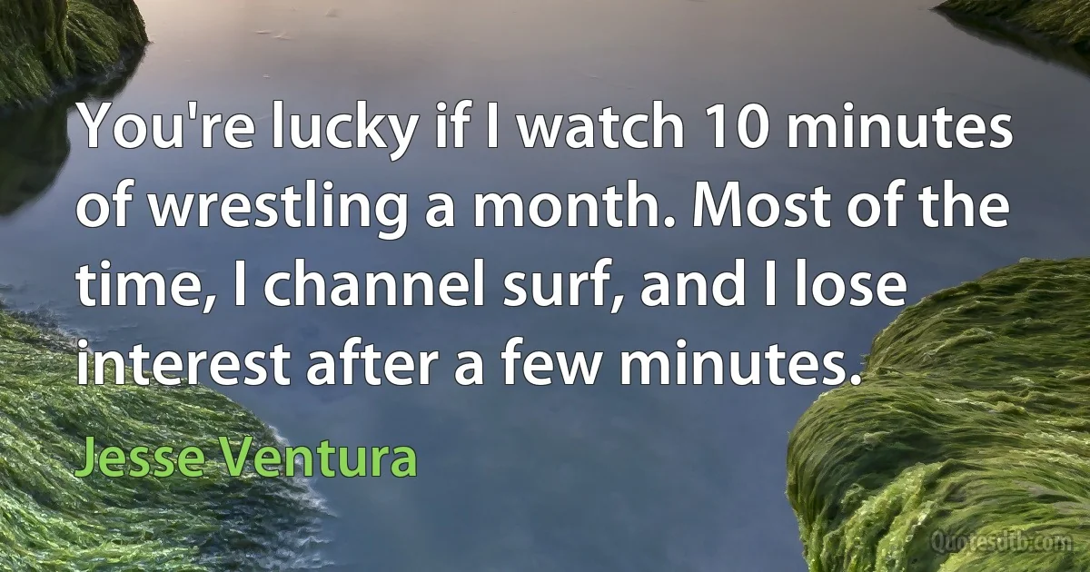 You're lucky if I watch 10 minutes of wrestling a month. Most of the time, I channel surf, and I lose interest after a few minutes. (Jesse Ventura)