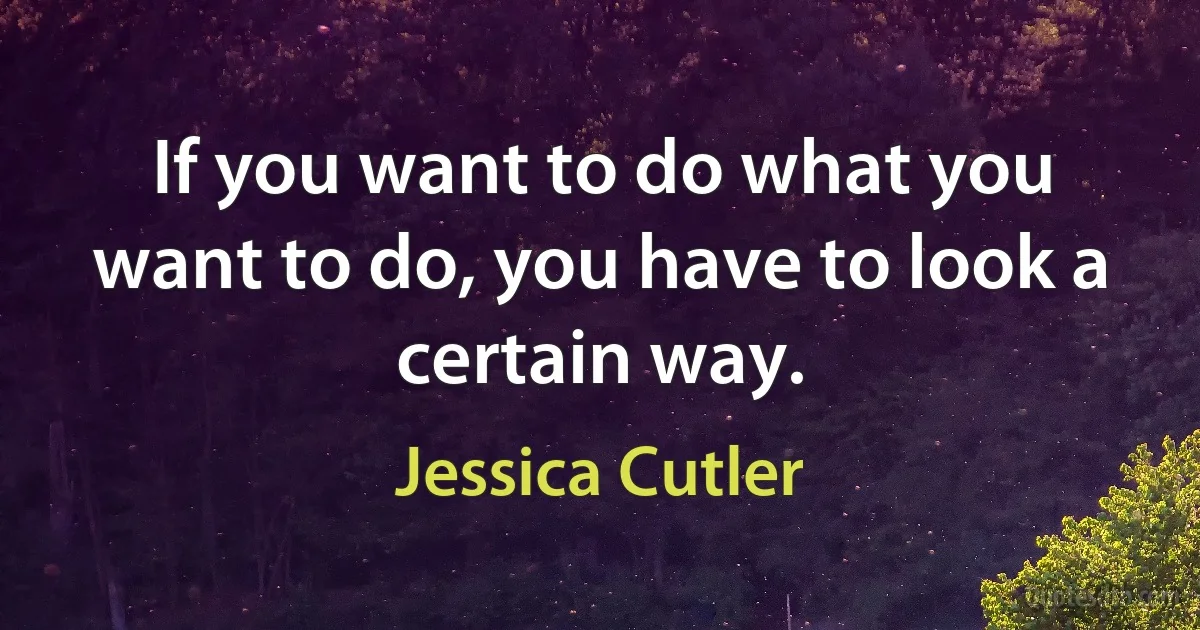 If you want to do what you want to do, you have to look a certain way. (Jessica Cutler)