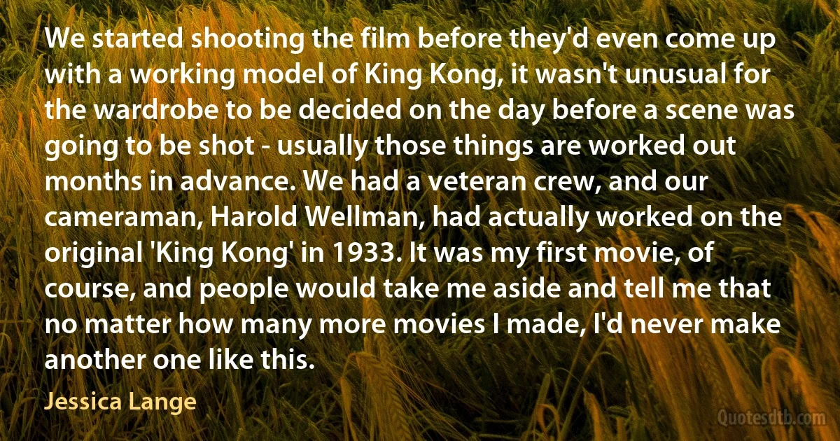 We started shooting the film before they'd even come up with a working model of King Kong, it wasn't unusual for the wardrobe to be decided on the day before a scene was going to be shot - usually those things are worked out months in advance. We had a veteran crew, and our cameraman, Harold Wellman, had actually worked on the original 'King Kong' in 1933. It was my first movie, of course, and people would take me aside and tell me that no matter how many more movies I made, I'd never make another one like this. (Jessica Lange)