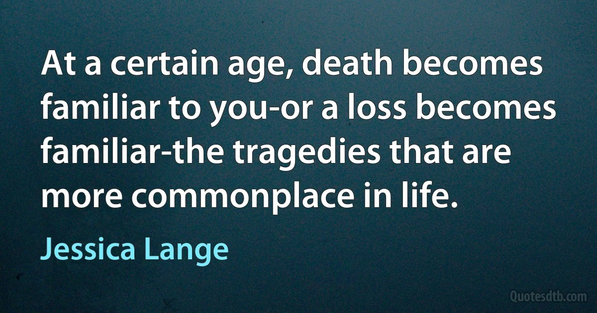 At a certain age, death becomes familiar to you-or a loss becomes familiar-the tragedies that are more commonplace in life. (Jessica Lange)