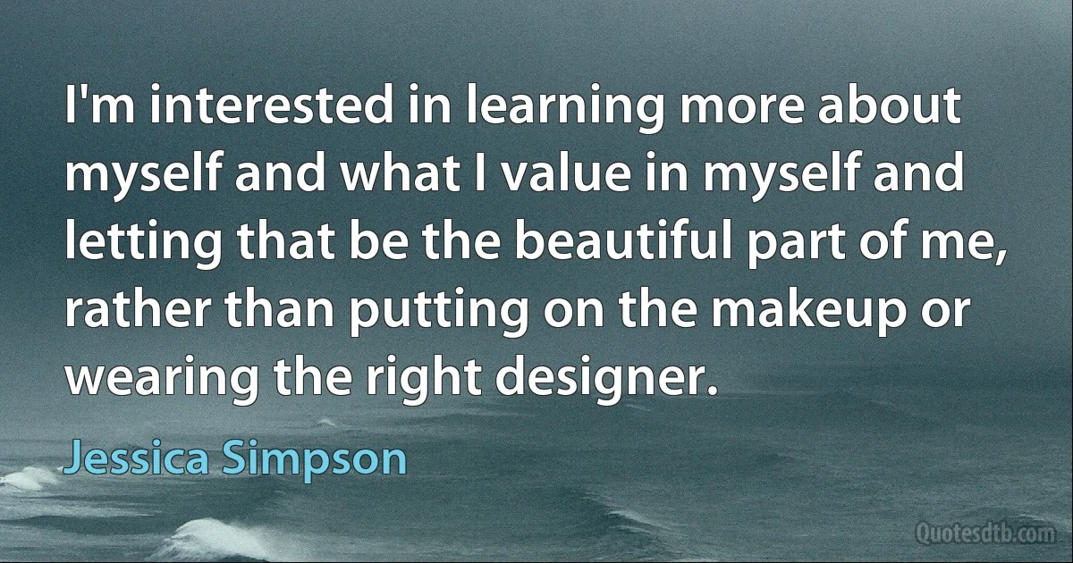 I'm interested in learning more about myself and what I value in myself and letting that be the beautiful part of me, rather than putting on the makeup or wearing the right designer. (Jessica Simpson)