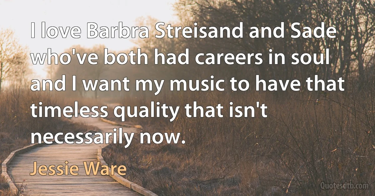 I love Barbra Streisand and Sade who've both had careers in soul and I want my music to have that timeless quality that isn't necessarily now. (Jessie Ware)