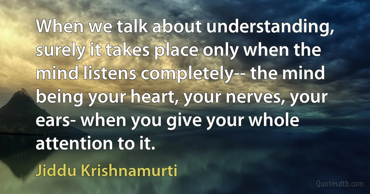 When we talk about understanding, surely it takes place only when the mind listens completely-- the mind being your heart, your nerves, your ears- when you give your whole attention to it. (Jiddu Krishnamurti)