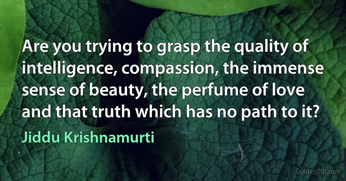 Are you trying to grasp the quality of intelligence, compassion, the immense sense of beauty, the perfume of love and that truth which has no path to it? (Jiddu Krishnamurti)