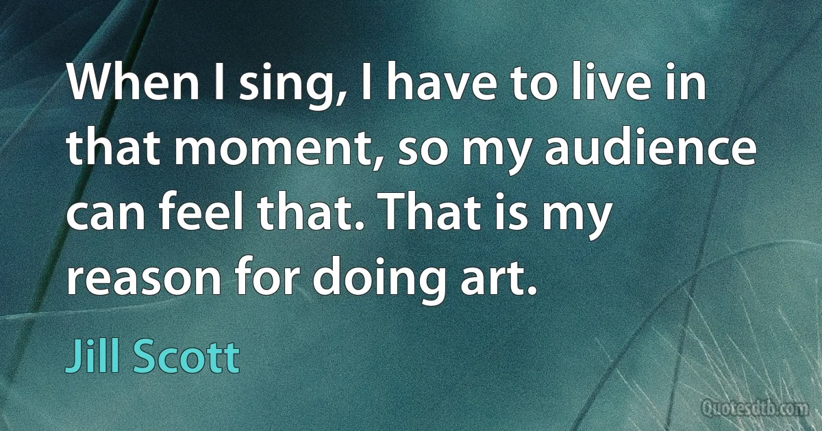 When I sing, I have to live in that moment, so my audience can feel that. That is my reason for doing art. (Jill Scott)