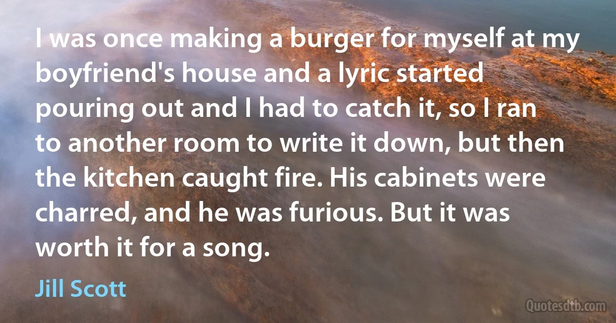 I was once making a burger for myself at my boyfriend's house and a lyric started pouring out and I had to catch it, so I ran to another room to write it down, but then the kitchen caught fire. His cabinets were charred, and he was furious. But it was worth it for a song. (Jill Scott)