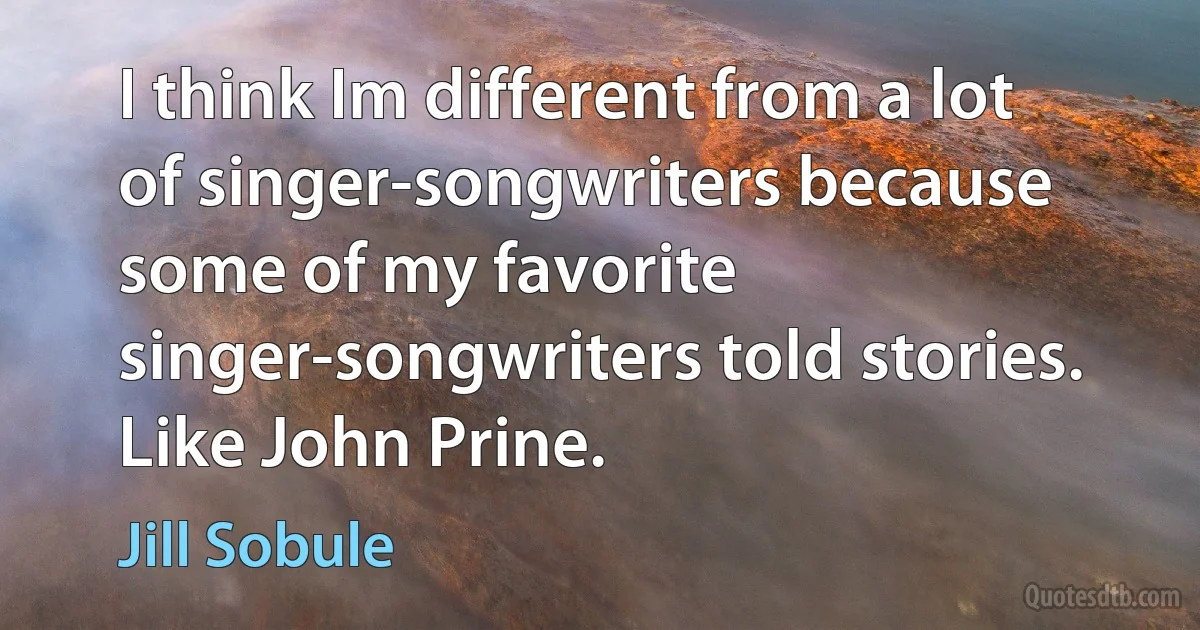 I think Im different from a lot of singer-songwriters because some of my favorite singer-songwriters told stories. Like John Prine. (Jill Sobule)