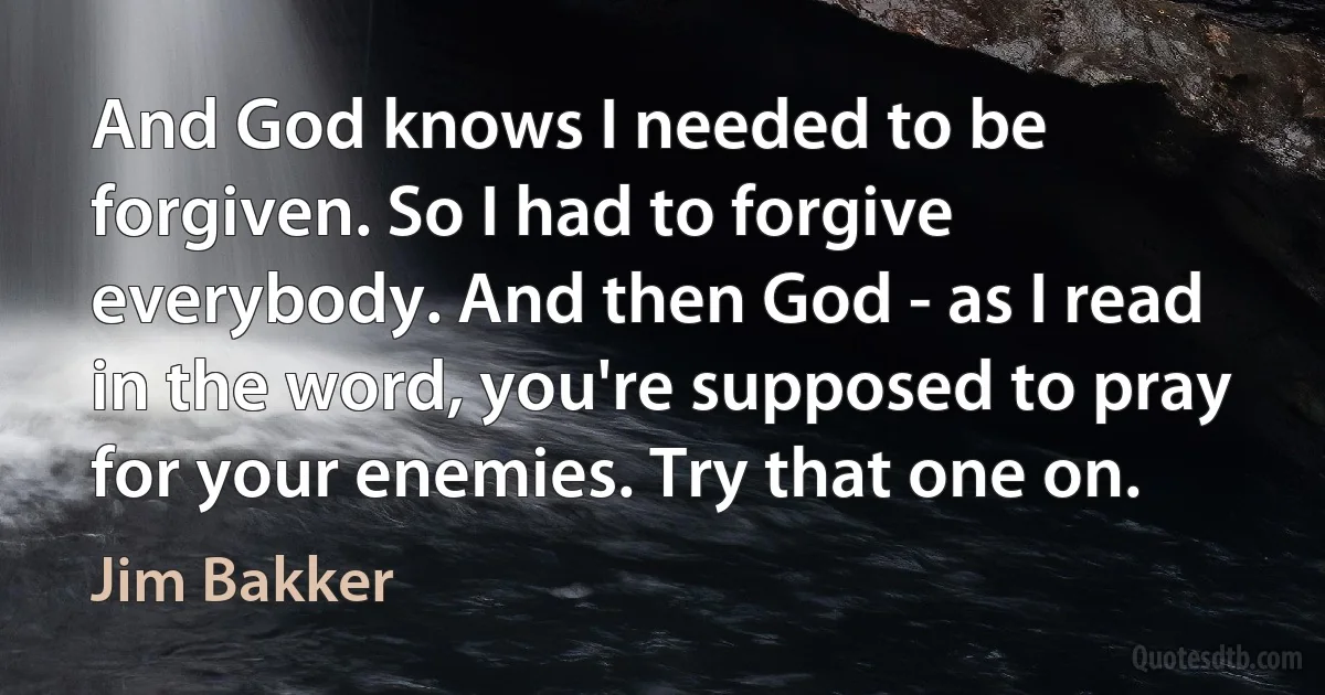 And God knows I needed to be forgiven. So I had to forgive everybody. And then God - as I read in the word, you're supposed to pray for your enemies. Try that one on. (Jim Bakker)