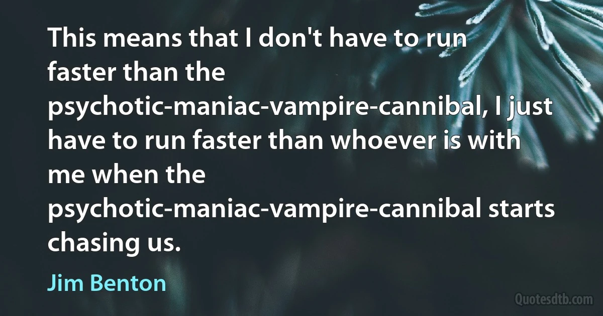 This means that I don't have to run faster than the psychotic-maniac-vampire-cannibal, I just have to run faster than whoever is with me when the psychotic-maniac-vampire-cannibal starts chasing us. (Jim Benton)