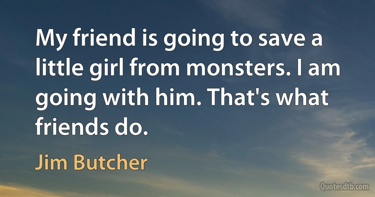 My friend is going to save a little girl from monsters. I am going with him. That's what friends do. (Jim Butcher)