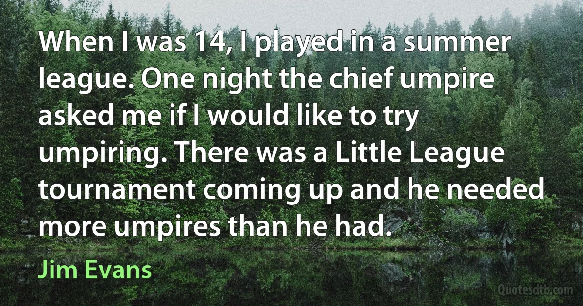 When I was 14, I played in a summer league. One night the chief umpire asked me if I would like to try umpiring. There was a Little League tournament coming up and he needed more umpires than he had. (Jim Evans)