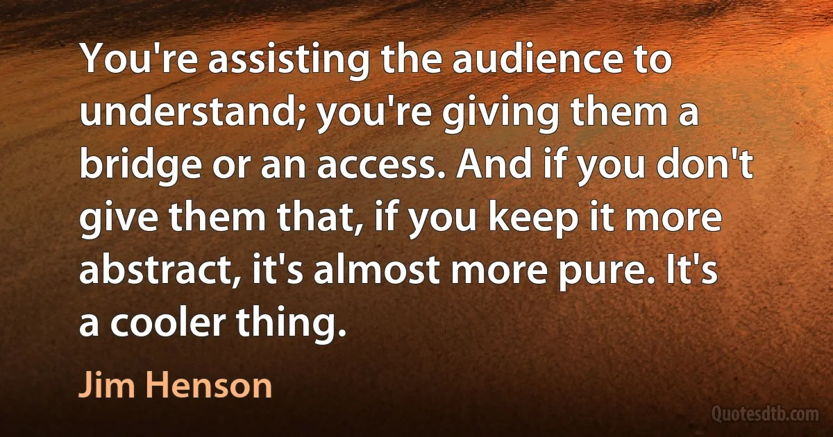 You're assisting the audience to understand; you're giving them a bridge or an access. And if you don't give them that, if you keep it more abstract, it's almost more pure. It's a cooler thing. (Jim Henson)