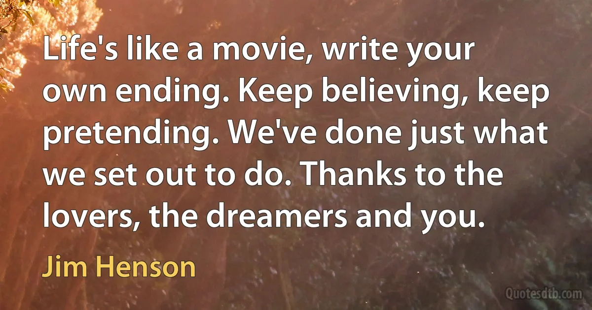 Life's like a movie, write your own ending. Keep believing, keep pretending. We've done just what we set out to do. Thanks to the lovers, the dreamers and you. (Jim Henson)