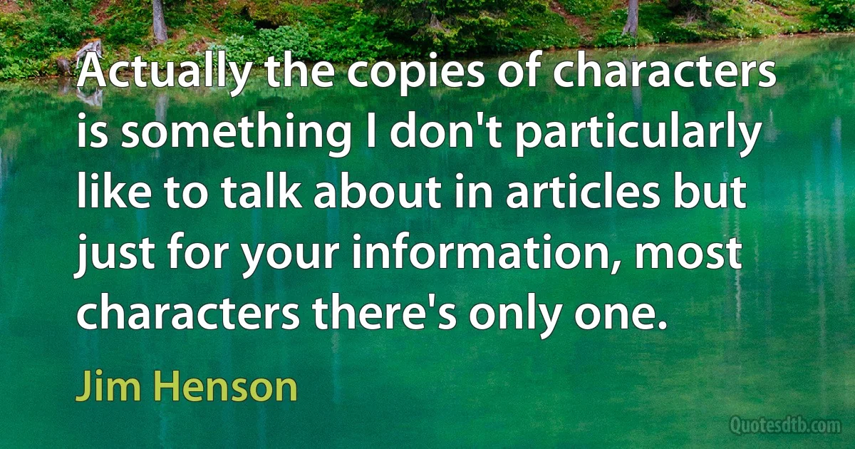 Actually the copies of characters is something I don't particularly like to talk about in articles but just for your information, most characters there's only one. (Jim Henson)