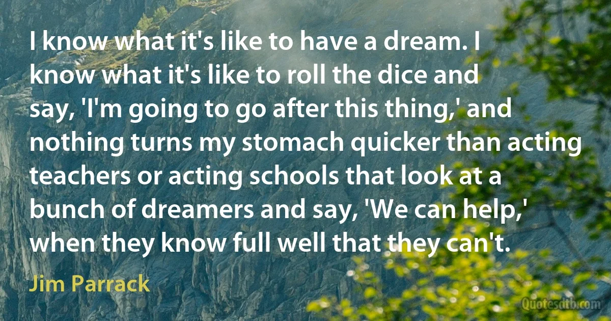 I know what it's like to have a dream. I know what it's like to roll the dice and say, 'I'm going to go after this thing,' and nothing turns my stomach quicker than acting teachers or acting schools that look at a bunch of dreamers and say, 'We can help,' when they know full well that they can't. (Jim Parrack)