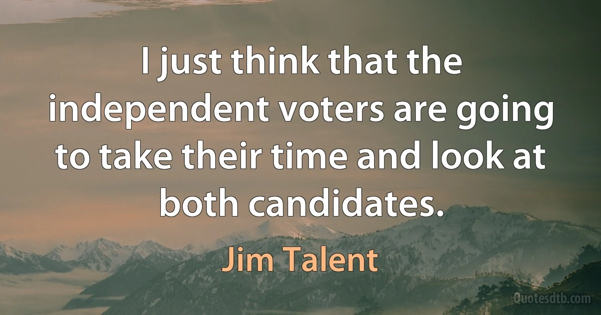 I just think that the independent voters are going to take their time and look at both candidates. (Jim Talent)