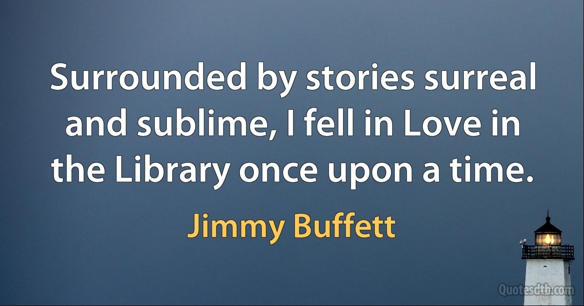 Surrounded by stories surreal and sublime, I fell in Love in the Library once upon a time. (Jimmy Buffett)