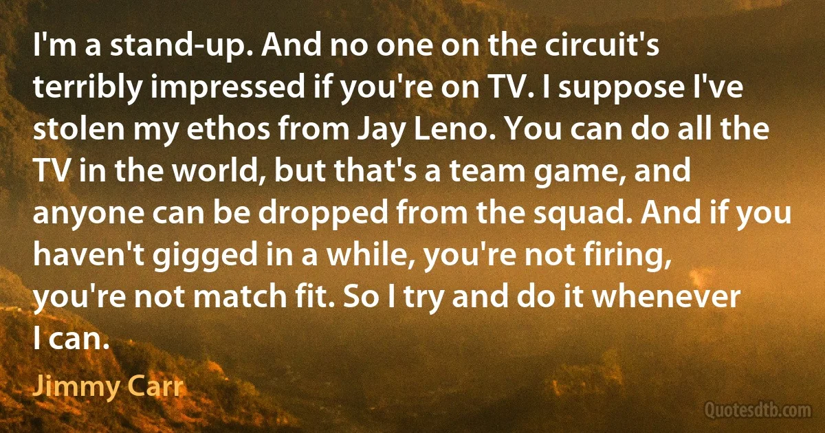 I'm a stand-up. And no one on the circuit's terribly impressed if you're on TV. I suppose I've stolen my ethos from Jay Leno. You can do all the TV in the world, but that's a team game, and anyone can be dropped from the squad. And if you haven't gigged in a while, you're not firing, you're not match fit. So I try and do it whenever I can. (Jimmy Carr)