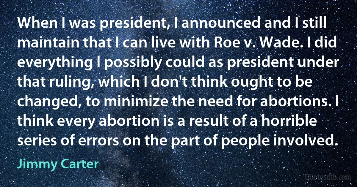 When I was president, I announced and I still maintain that I can live with Roe v. Wade. I did everything I possibly could as president under that ruling, which I don't think ought to be changed, to minimize the need for abortions. I think every abortion is a result of a horrible series of errors on the part of people involved. (Jimmy Carter)