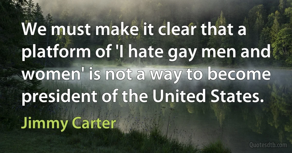 We must make it clear that a platform of 'I hate gay men and women' is not a way to become president of the United States. (Jimmy Carter)