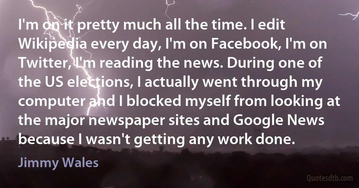 I'm on it pretty much all the time. I edit Wikipedia every day, I'm on Facebook, I'm on Twitter, I'm reading the news. During one of the US elections, I actually went through my computer and I blocked myself from looking at the major newspaper sites and Google News because I wasn't getting any work done. (Jimmy Wales)