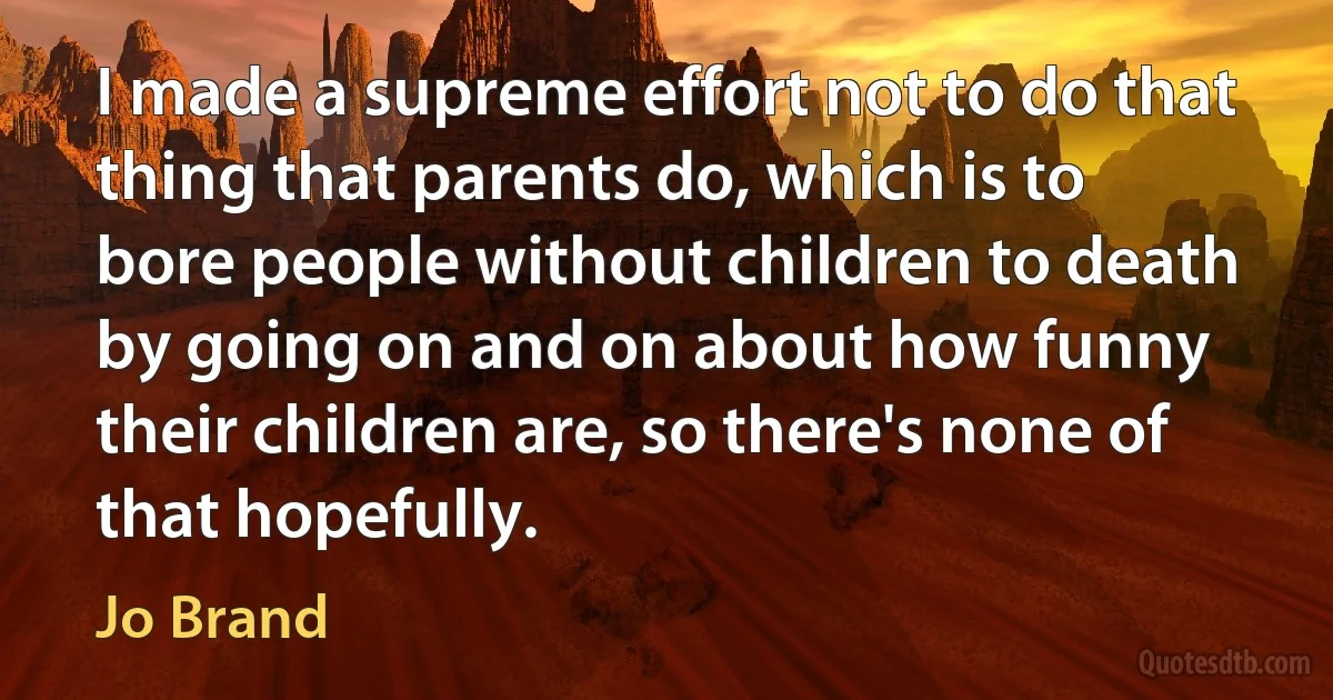 I made a supreme effort not to do that thing that parents do, which is to bore people without children to death by going on and on about how funny their children are, so there's none of that hopefully. (Jo Brand)