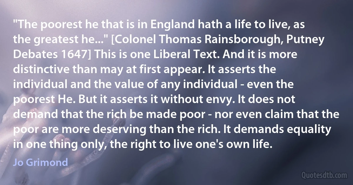 "The poorest he that is in England hath a life to live, as the greatest he..." [Colonel Thomas Rainsborough, Putney Debates 1647] This is one Liberal Text. And it is more distinctive than may at first appear. It asserts the individual and the value of any individual - even the poorest He. But it asserts it without envy. It does not demand that the rich be made poor - nor even claim that the poor are more deserving than the rich. It demands equality in one thing only, the right to live one's own life. (Jo Grimond)