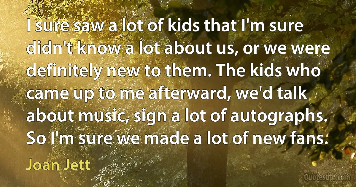 I sure saw a lot of kids that I'm sure didn't know a lot about us, or we were definitely new to them. The kids who came up to me afterward, we'd talk about music, sign a lot of autographs. So I'm sure we made a lot of new fans. (Joan Jett)