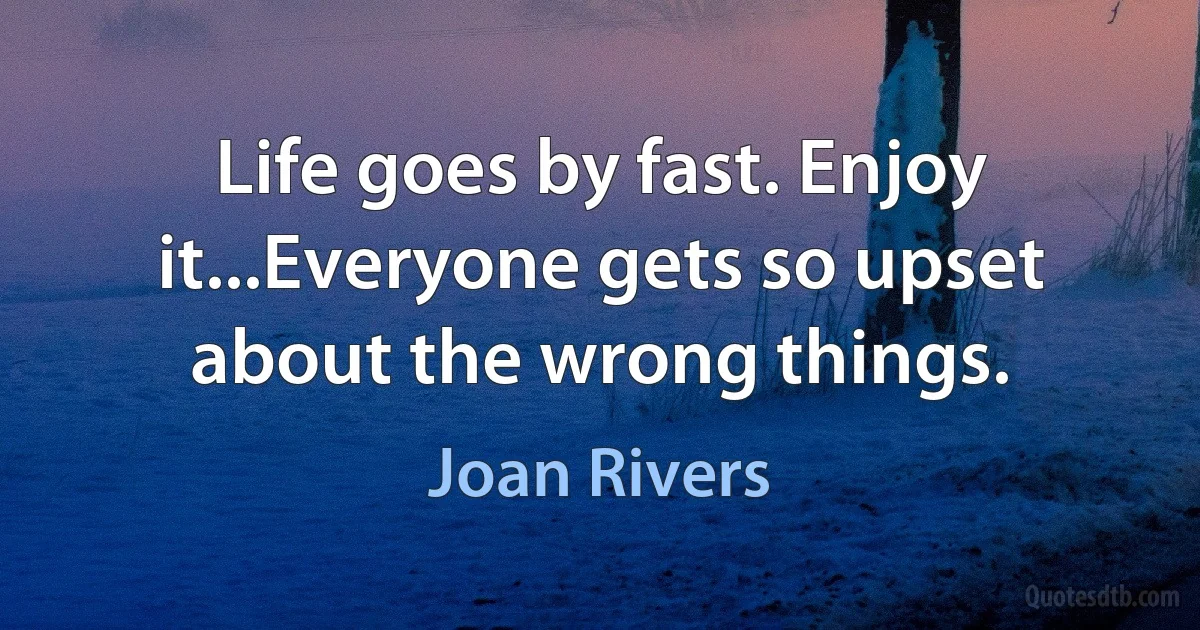 Life goes by fast. Enjoy it...Everyone gets so upset about the wrong things. (Joan Rivers)