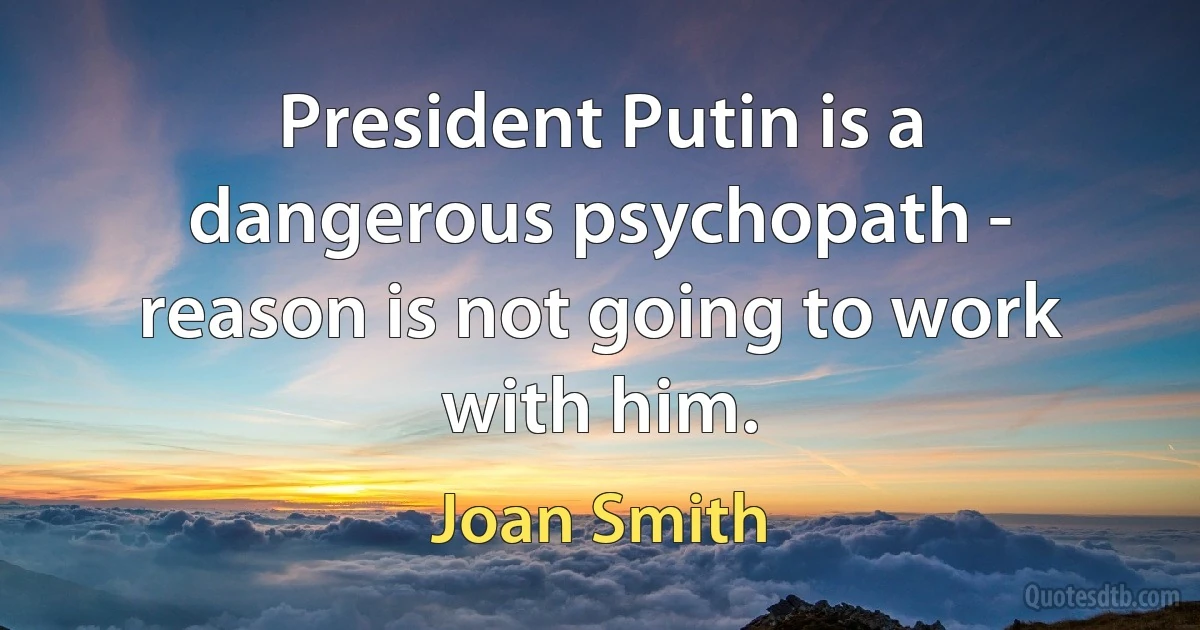 President Putin is a dangerous psychopath - reason is not going to work with him. (Joan Smith)