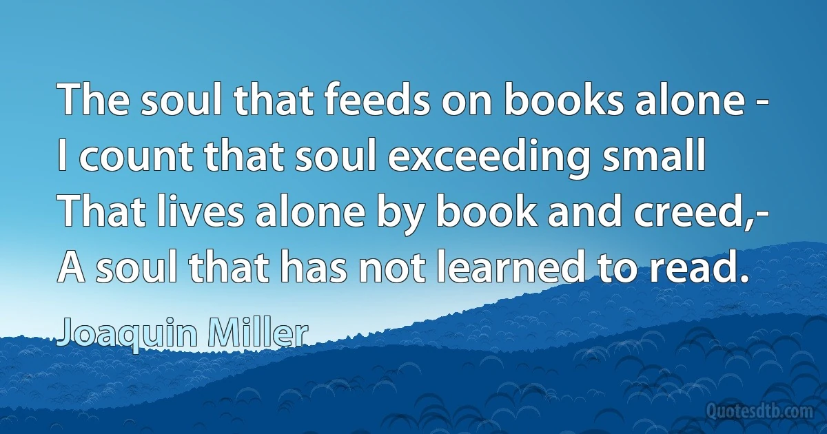 The soul that feeds on books alone -
I count that soul exceeding small
That lives alone by book and creed,-
A soul that has not learned to read. (Joaquin Miller)