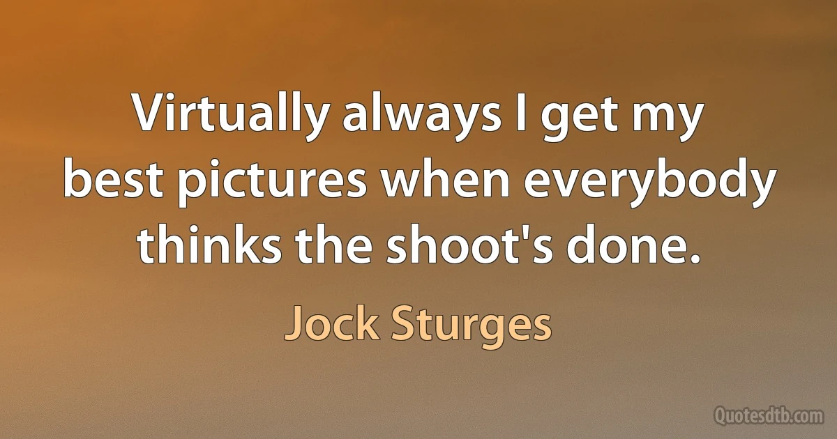 Virtually always I get my best pictures when everybody thinks the shoot's done. (Jock Sturges)