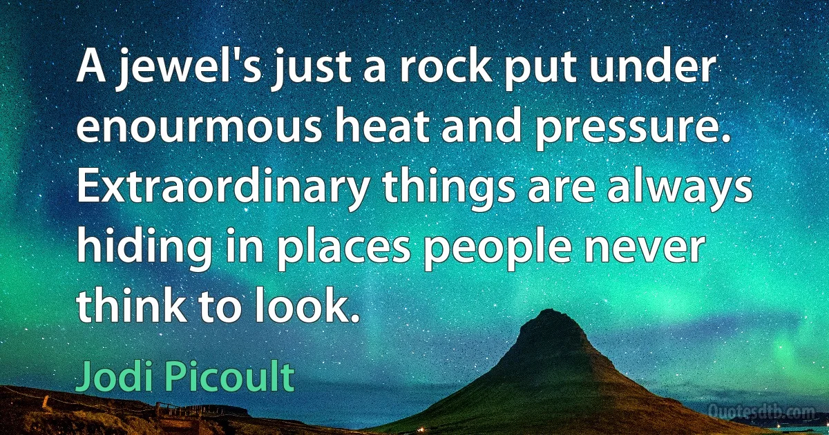 A jewel's just a rock put under enourmous heat and pressure. Extraordinary things are always hiding in places people never think to look. (Jodi Picoult)