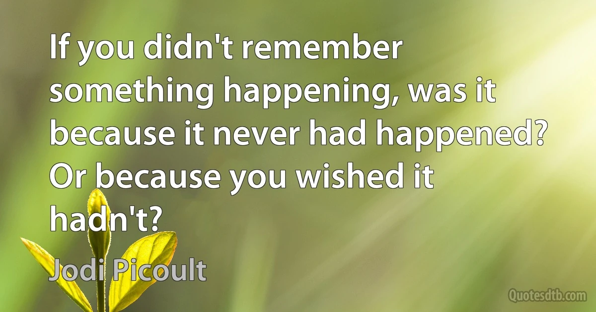 If you didn't remember something happening, was it because it never had happened? Or because you wished it hadn't? (Jodi Picoult)